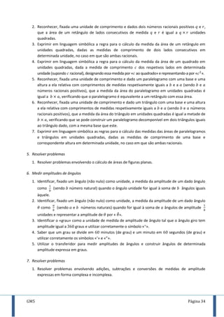 GM5 Página 34
2. Reconhecer, fixada uma unidade de comprimento e dados dois números racionais positivos e ,
que a área de um retângulo de lados consecutivos de medida e é igual a unidades
quadradas.
3. Exprimir em linguagem simbólica a regra para o cálculo da medida da área de um retângulo em
unidades quadradas, dadas as medidas de comprimento de dois lados consecutivos em
determinada unidade, no caso em que são ambas racionais.
4. Exprimir em linguagem simbólica a regra para o cálculo da medida da área de um quadrado em
unidades quadradas, dada a medida de comprimento dos respetivos lados em determinada
unidade (supondo racional), designando essa medida por « ao quadrado» e representando-a por « ».
5. Reconhecer, fixada uma unidade de comprimento e dado um paralelogramo com uma base e uma
altura a ela relativa com comprimentos de medidas respetivamente iguais a e a (sendo e
números racionais positivos), que a medida da área do paralelogramo em unidades quadradas é
igual a , verificando que o paralelogramo é equivalente a um retângulo com essa área.
6. Reconhecer, fixada uma unidade de comprimento e dado um triângulo com uma base e uma altura
a ela relativa com comprimentos de medidas respetivamente iguais a e (sendo e números
racionais positivos), que a medida da área do triângulo em unidades quadradas é igual a metade de
, verificando que se pode construir um paralelogramo decomponível em dois triângulos iguais
ao triângulo dado, com a mesma base que este.
7. Exprimir em linguagem simbólica as regras para o cálculo das medidas das áreas de paralelogramos
e triângulos em unidades quadradas, dadas as medidas de comprimento de uma base e
correspondente altura em determinada unidade, no caso em que são ambas racionais.
5. Resolver problemas
1. Resolver problemas envolvendo o cálculo de áreas de figuras planas.
6. Medir amplitudes de ângulos
1. Identificar, fixado um ângulo (não nulo) como unidade, a medida da amplitude de um dado ângulo
como (sendo número natural) quando o ângulo unidade for igual à soma de ângulos iguais
àquele.
2. Identificar, fixado um ângulo (não nulo) como unidade, a medida da amplitude de um dado ângulo
como (sendo e números naturais) quando for igual à soma de ângulos de amplitude
unidades e representar a amplitude de por « ̂
3. Identificar o «grau» como a unidade de medida de amplitude de ângulo tal que o ângulo giro tem
amplitude igual a graus e utilizar corretamente o símbolo «».
4. Saber que um grau se divide em minutos (de grau) e um minuto em segundos (de grau) e
utilizar corretamente os símbolos «’» e «”».
5. Utilizar o transferidor para medir amplitudes de ângulos e construir ângulos de determinada
amplitude expressa em graus.
7. Resolver problemas
1. Resolver problemas envolvendo adições, subtrações e conversões de medidas de amplitude
expressas em forma complexa e incomplexa.
 