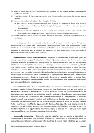 Programa de Matemática para o Ensino Básico Página 4
(4) Saber: O aluno deve conhecer o resultado, mas sem que lhe seja exigida qualquer justificação ou
verificação concreta.
(5) Provar/Demonstrar: O aluno deve apresentar uma demonstração matemática tão rigorosa quanto
possível.
(6) Estender: Este verbo é utilizado em duas situações distintas:
(a) Para estender a um conjunto mais vasto uma definição já conhecida. O aluno deve definir o
conceito como se indica, ou de forma equivalente, reconhecendo que se trata de uma
generalização.
(b) Para estender uma propriedade a um universo mais alargado. O aluno deve reconhecer a
propriedade, podendo por vezes esse reconhecimento ser restrito a casos concretos.
(7) Justificar: O aluno deve justificar de forma simples o enunciado, evocando uma propriedade já
conhecida.
No seu conjunto, e de modo integrado, estes desempenhos devem concorrer, a partir do nível mais
elementar de escolaridade, para a aquisição de conhecimentos de factos e de procedimentos, para a
construção e o desenvolvimento do raciocínio matemático, para uma comunicação (oral e escrita)
adequada à Matemática, para a resolução de problemas em diversos contextos e para uma visão da
Matemática como um todo articulado e coerente.
Conhecimento de factos e de procedimentos – O domínio de procedimentos padronizados, como por
exemplo algoritmos e regras de cálculo, deverá ser objeto de particular atenção no ensino desta
disciplina. As rotinas e automatismos são essenciais ao trabalho matemático, uma vez que permitem
libertar a memória de trabalho, por forma a que esta se possa dedicar, com maior exclusividade, a tarefas
que exigem funções cognitivas superiores. Por outro lado permitem determinar, a priori, que outra
informação se poderia obter sem esforço a partir dos dados de um problema, abrindo assim novas portas
e estratégias à sua resolução. A memorização de alguns factos tem igualmente um papel fundamental na
aprendizagem da Matemática, sendo incorreto opô-la à compreensão. Memorização e compreensão,
sendo complementares, reforçam-se mutuamente. Conhecer as tabuadas básicas, e outros factos
elementares, de memória, permite também poupar recursos cognitivos que poderão ser direcionados
para a execução de tarefas mais complexas.
Raciocínio matemático – O raciocínio matemático é por excelência o raciocínio hipotético-dedutivo,
embora o raciocínio indutivo desempenhe também um papel fundamental, uma vez que preside, em
Matemática, à formulação de conjeturas. Os alunos devem ser capazes de estabelecer conjeturas, em
alguns casos, após a análise de um conjunto de situações particulares. Deverão saber, no entanto, que o
raciocínio indutivo não é apropriado para justificar propriedades, e, contrariamente ao raciocínio
dedutivo, pode levar a conclusões erradas a partir de hipóteses verdadeiras, razão pela qual as conjeturas
formuladas mas não demonstradas têm um interesse limitado, devendo os alunos ser alertados para este
facto e incentivados a justificá-las a posteriori. Os desempenhos requeridos para o cumprimento dos
descritores nos vários ciclos apontam para uma progressiva proficiência na utilização do raciocínio
hipotético-dedutivo e da argumentação matemática. Espera-se pois que no 3.º ciclo, os alunos sejam
capazes de elaborar, com algum rigor, pequenas demonstrações.
Comunicação matemática – Oralmente, deve-se trabalhar, com os alunos, a capacidade de
compreender os enunciados dos problemas matemáticos, identificando as questões que levantam,
explicando-as de modo claro, conciso e coerente, discutindo, do mesmo modo, estratégias que conduzam
 
