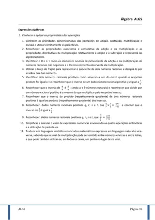ALG5 Página 35
Álgebra ALG5
Expressões algébricas
1. Conhecer e aplicar as propriedades das operações
1. Conhecer as prioridades convencionadas das operações de adição, subtração, multiplicação e
divisão e utilizar corretamente os parênteses.
2. Reconhecer as propriedades associativa e comutativa da adição e da multiplicação e as
propriedades distributivas da multiplicação relativamente à adição e à subtração e representá-las
algebricamente.
3. Identificar o e o como os elementos neutros respetivamente da adição e da multiplicação de
números racionais não negativos e o como elemento absorvente da multiplicação.
4. Utilizar o traço de fração para representar o quociente de dois números racionais e designá-lo por
«razão» dos dois números.
5. Identificar dois números racionais positivos como «inversos» um do outro quando o respetivo
produto for igual a e reconhecer que o inverso de um dado número racional positivo é igual a .
6. Reconhecer que o inverso de é (sendo e números naturais) e reconhecer que dividir por
um número racional positivo é o mesmo do que multiplicar pelo respetivo inverso.
7. Reconhecer que o inverso do produto (respetivamente quociente) de dois números racionais
positivos é igual ao produto (respetivamente quociente) dos inversos.
8. Reconhecer, dados números racionais positivos , , e , que e concluir que o
inverso de é igual a .
9. Reconhecer, dados números racionais positivos , , e , que .
10. Simplificar e calcular o valor de expressões numéricas envolvendo as quatro operações aritméticas
e a utilização de parênteses.
11. Traduzir em linguagem simbólica enunciados matemáticos expressos em linguagem natural e vice-
versa, sabendo que o sinal de multiplicação pode ser omitido entre números e letras e entre letras,
e que pode também utilizar-se, em todos os casos, um ponto no lugar deste sinal.
 