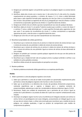 GM6 Página 40
3. Designar por «pirâmide regular» uma pirâmide cuja base é um polígono regular e as arestas laterais
são iguais.
4. Identificar, dados dois círculos com o mesmo raio, (de centro ) e (de centro ), situados
respetivamente em planos paralelos, o «cilindro» de «bases» e como o sólido delimitado
pelas bases e pela superfície formada pelos segmentos de reta que unem as circunferências dos
dois círculos e são paralelos ao segmento de reta [ ] designado por «eixo do cilindro» e utilizar
corretamente as expressões «geratrizes do cilindro» e «superfície lateral do cilindro».
5. Designar por cilindro reto um cilindro cujo eixo é perpendicular aos raios de qualquer das bases.
6. Identificar, dado um círculo e um ponto exterior ao plano que o contém, o «cone» de «base»
e «vértice» como o sólido delimitado por e pela superfície formada pelos segmentos de reta
que unem aos pontos da circunferência do círculo e utilizar corretamente as expressões
«geratrizes do cone», «eixo do cone» e «superfície lateral do cone».
7. Designar por cone reto um cone cujo eixo é perpendicular aos raios da base.
3. Reconhecer propriedades dos sólidos geométricos
1. Reconhecer que o número de arestas de um prisma é o triplo do número de arestas da base e que
o número de arestas de uma pirâmide é o dobro do número de arestas da base.
2. Reconhecer que o número de vértices de um prisma é o dobro do número de vértices da base e
que o número de vértices de uma pirâmide é igual ao número de vértices da base adicionado de
uma unidade.
3. Designar um poliedro por «convexo» quando qualquer segmento de reta que une dois pontos do
poliedro está nele contido.
4. Reconhecer que a relação de Euler vale em qualquer prisma e qualquer pirâmide e verificar a sua
validade em outros poliedros convexos.
5. Identificar sólidos através de representações em perspetiva num plano.
4. Resolver problemas
1. Resolver problemas envolvendo sólidos geométricos e as respetivas planificações.
Medida
5. Medir o perímetro e a área de polígonos regulares e de círculos
1. Saber que o perímetro e a área de um dado círculo podem ser aproximados respetivamente pelos
perímetros e áreas de polígonos regulares nele inscritos e a eles circunscritos.
2. Saber que os perímetros e os diâmetros dos círculos são grandezas diretamente proporcionais,
realizando experiências que o sugiram, e designar por a respetiva constante de
proporcionalidade, sabendo que o valor de arredondado às décimas milésimas é igual a .
3. Reconhecer, fixada uma unidade de comprimento, que o perímetro de um círculo é igual ao
produto de pelo diâmetro e ao produto do dobro de pelo raio e exprimir simbolicamente estas
relações.
4. Decompor um polígono regular inscrito numa circunferência em triângulos isósceles com vértice no
centro, formar um paralelogramo com esses triângulos, acrescentando um triângulo igual no caso
em que são em número ímpar, e utilizar esta construção para reconhecer que a medida da área do
polígono, em unidades quadradas, é igual ao produto do semiperímetro pela medida do
comprimento do apótema.
 