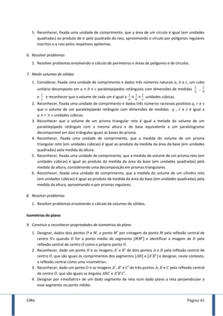 GM6 Página 41
5. Reconhecer, fixada uma unidade de comprimento, que a área de um círculo é igual (em unidades
quadradas) ao produto de pelo quadrado do raio, aproximando o círculo por polígonos regulares
inscritos e o raio pelos respetivos apótemas.
6. Resolver problemas
1. Resolver problemas envolvendo o cálculo de perímetros e áreas de polígonos e de círculos.
7. Medir volumes de sólidos
1. Considerar, fixada uma unidade de comprimento e dados três números naturais , e , um cubo
unitário decomposto em paralelepípedos retângulos com dimensões de medidas ,
e e reconhecer que o volume de cada um é igual a unidades cúbicas.
2. Reconhecer, fixada uma unidade de comprimento e dados três números racionais positivos , e
que o volume de um paralelepípedo retângulo com dimensões de medidas , e é igual a
unidades cúbicas.
3. Reconhecer que o volume de um prisma triangular reto é igual a metade do volume de um
paralelepípedo retângulo com a mesma altura e de base equivalente a um paralelogramo
decomponível em dois triângulos iguais às bases do prisma.
4. Reconhecer, fixada uma unidade de comprimento, que a medida do volume de um prisma
triangular reto (em unidades cúbicas) é igual ao produto da medida da área da base (em unidades
quadradas) pela medida da altura.
5. Reconhecer, fixada uma unidade de comprimento, que a medida do volume de um prisma reto (em
unidades cúbicas) é igual ao produto da medida da área da base (em unidades quadradas) pela
medida da altura, considerando uma decomposição em prismas triangulares.
6. Reconhecer, fixada uma unidade de comprimento, que a medida do volume de um cilindro reto
(em unidades cúbicas) é igual ao produto da medida da área da base (em unidades quadradas) pela
medida da altura, aproximando-o por prismas regulares.
8. Resolver problemas
1. Resolver problemas envolvendo o cálculo de volumes de sólidos.
Isometrias do plano
9. Construir e reconhecer propriedades de isometrias do plano
1. Designar, dados dois pontos e , o ponto por «imagem do ponto pela reflexão central de
centro » quando for o ponto médio do segmento [ ] e identificar a imagem de pela
reflexão central de centro como o próprio ponto .
2. Reconhecer, dado um ponto e as imagens e de dois pontos e pela reflexão central de
centro , que são iguais os comprimentos dos segmentos [ ] e [ ] e designar, neste contexto,
a reflexão central como uma «isometria».
3. Reconhecer, dado um ponto e as imagens , e de três pontos , e pela reflexão central
de centro , que são iguais os ângulos e .
4. Designar por «mediatriz» de um dado segmento de reta num dado plano a reta perpendicular a
esse segmento no ponto médio.
 