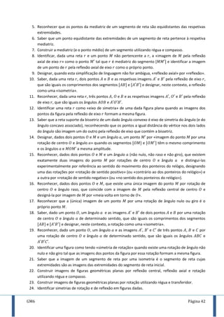 GM6 Página 42
5. Reconhecer que os pontos da mediatriz de um segmento de reta são equidistantes das respetivas
extremidades.
6. Saber que um ponto equidistante das extremidades de um segmento de reta pertence à respetiva
mediatriz.
7. Construir a mediatriz (e o ponto médio) de um segmento utilizando régua e compasso.
8. Identificar, dada uma reta e um ponto não pertencente a , a «imagem de pela reflexão
axial de eixo » como o ponto tal que é mediatriz do segmento [ ] e identificar a imagem
de um ponto de pela reflexão axial de eixo como o próprio ponto.
9. Designar, quando esta simplificação de linguagem não for ambígua, «reflexão axial» por «reflexão».
10. Saber, dada uma reta , dois pontos e e as respetivas imagens e pela reflexão de eixo ,
que são iguais os comprimentos dos segmentos [ ] e [ ] e designar, neste contexto, a reflexão
como uma «isometria».
11. Reconhecer, dada uma reta , três pontos , e e as respetivas imagens , e pela reflexão
de eixo , que são iguais os ângulos e .
12. Identificar uma reta como «eixo de simetria» de uma dada figura plana quando as imagens dos
pontos da figura pela reflexão de eixo formam a mesma figura.
13. Saber que a reta suporte da bissetriz de um dado ângulo convexo é eixo de simetria do ângulo (e do
ângulo concavo associado), reconhecendo que os pontos a igual distância do vértice nos dois lados
do ângulo são imagem um do outro pela reflexão de eixo que contém a bissetriz.
14. Designar, dados dois pontos e e um ângulo , um ponto por «imagem do ponto por uma
rotação de centro e ângulo » quando os segmentos [ ] e [ ] têm o mesmo comprimento
e os ângulos e a mesma amplitude.
15. Reconhecer, dados dois pontos e e um ângulo (não nulo, não raso e não giro), que existem
exatamente duas imagens do ponto por rotações de centro e ângulo e distingui-las
experimentalmente por referência ao sentido do movimento dos ponteiros do relógio, designando
uma das rotações por «rotação de sentido positivo» (ou «contrário ao dos ponteiros do relógio») e
a outra por «rotação de sentido negativo» (ou «no sentido dos ponteiros do relógio»).
16. Reconhecer, dados dois pontos e , que existe uma única imagem do ponto por rotação de
centro e ângulo raso, que coincide com a imagem de pela reflexão central de centro e
designá-la por imagem de por «meia volta em torno de ».
17. Reconhecer que a (única) imagem de um ponto por uma rotação de ângulo nulo ou giro é o
próprio ponto .
18. Saber, dado um ponto , um ângulo e as imagens e de dois pontos e por uma rotação
de centro e ângulo de determinado sentido, que são iguais os comprimentos dos segmentos
[ ] e [ ] e designar, neste contexto, a rotação como uma «isometria».
19. Reconhecer, dado um ponto , um ângulo e as imagens , e de três pontos , e por
uma rotação de centro e ângulo de determinado sentido, que são iguais os ângulos e
.
20. Identificar uma figura como tendo «simetria de rotação» quando existe uma rotação de ângulo não
nulo e não giro tal que as imagens dos pontos da figura por essa rotação formam a mesma figura.
21. Saber que a imagem de um segmento de reta por uma isometria é o segmento de reta cujas
extremidades são as imagens das extremidades do segmento de reta inicial.
22. Construir imagens de figuras geométricas planas por reflexão central, reflexão axial e rotação
utilizando régua e compasso.
23. Construir imagens de figuras geométricas planas por rotação utilizando régua e transferidor.
24. Identificar simetrias de rotação e de reflexão em figuras dadas.
 