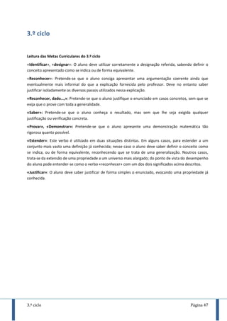 3.º ciclo Página 47
3.º ciclo
Leitura das Metas Curriculares do 3.º ciclo
«Identificar», «designar»: O aluno deve utilizar corretamente a designação referida, sabendo definir o
conceito apresentado como se indica ou de forma equivalente.
«Reconhecer»: Pretende-se que o aluno consiga apresentar uma argumentação coerente ainda que
eventualmente mais informal do que a explicação fornecida pelo professor. Deve no entanto saber
justificar isoladamente os diversos passos utilizados nessa explicação.
«Reconhecer, dado…,»: Pretende-se que o aluno justifique o enunciado em casos concretos, sem que se
exija que o prove com toda a generalidade.
«Saber»: Pretende-se que o aluno conheça o resultado, mas sem que lhe seja exigida qualquer
justificação ou verificação concreta.
«Provar», «Demonstrar»: Pretende-se que o aluno apresente uma demonstração matemática tão
rigorosa quanto possível.
«Estender»: Este verbo é utilizado em duas situações distintas. Em alguns casos, para estender a um
conjunto mais vasto uma definição já conhecida; nesse caso o aluno deve saber definir o conceito como
se indica, ou de forma equivalente, reconhecendo que se trata de uma generalização. Noutros casos,
trata-se da extensão de uma propriedade a um universo mais alargado; do ponto de vista do desempenho
do aluno pode entender-se como o verbo «reconhecer» com um dos dois significados acima descritos.
«Justificar»: O aluno deve saber justificar de forma simples o enunciado, evocando uma propriedade já
conhecida.
 