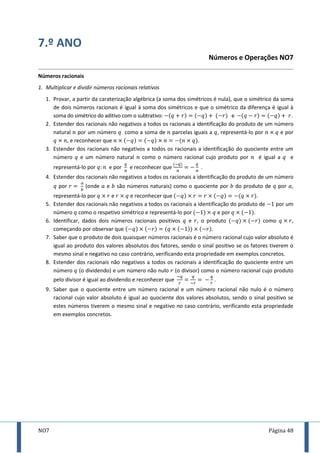 NO7 Página 48
7.º ANO
Números e Operações NO7
Números racionais
1. Multiplicar e dividir números racionais relativos
1. Provar, a partir da caraterização algébrica (a soma dos simétricos é nula), que o simétrico da soma
de dois números racionais é igual à soma dos simétricos e que o simétrico da diferença é igual à
soma do simétrico do aditivo com o subtrativo: e .
2. Estender dos racionais não negativos a todos os racionais a identificação do produto de um número
natural por um número como a soma de parcelas iguais a , representá-lo por e por
, e reconhecer que .
3. Estender dos racionais não negativos a todos os racionais a identificação do quociente entre um
número e um número natural como o número racional cujo produto por é igual a e
representá-lo por e por e reconhecer que .
4. Estender dos racionais não negativos a todos os racionais a identificação do produto de um número
por (onde e são números naturais) como o quociente por do produto de por ,
representá-lo por e e reconhecer que .
5. Estender dos racionais não negativos a todos os racionais a identificação do produto de por um
número como o respetivo simétrico e representá-lo por e por .
6. Identificar, dados dois números racionais positivos e , o produto como ,
começando por observar que .
7. Saber que o produto de dois quaisquer números racionais é o número racional cujo valor absoluto é
igual ao produto dos valores absolutos dos fatores, sendo o sinal positivo se os fatores tiverem o
mesmo sinal e negativo no caso contrário, verificando esta propriedade em exemplos concretos.
8. Estender dos racionais não negativos a todos os racionais a identificação do quociente entre um
número (o dividendo) e um número não nulo (o divisor) como o número racional cujo produto
pelo divisor é igual ao dividendo e reconhecer que .
9. Saber que o quociente entre um número racional e um número racional não nulo é o número
racional cujo valor absoluto é igual ao quociente dos valores absolutos, sendo o sinal positivo se
estes números tiverem o mesmo sinal e negativo no caso contrário, verificando esta propriedade
em exemplos concretos.
 