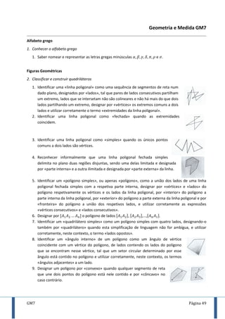 GM7 Página 49
Geometria e Medida GM7
Alfabeto grego
1. Conhecer o alfabeto grego
1. Saber nomear e representar as letras gregas minúsculas e .
Figuras Geométricas
2. Classificar e construir quadriláteros
1. Identificar uma «linha poligonal» como uma sequência de segmentos de reta num
dado plano, designados por «lados», tal que pares de lados consecutivos partilham
um extremo, lados que se intersetam não são colineares e não há mais do que dois
lados partilhando um extremo, designar por «vértices» os extremos comuns a dois
lados e utilizar corretamente o termo «extremidades da linha poligonal».
2. Identificar uma linha poligonal como «fechada» quando as extremidades
coincidem.
3. Identificar uma linha poligonal como «simples» quando os únicos pontos
comuns a dois lados são vértices.
4. Reconhecer informalmente que uma linha poligonal fechada simples
delimita no plano duas regiões disjuntas, sendo uma delas limitada e designada
por «parte interna» e a outra ilimitada e designada por «parte externa» da linha.
5. Identificar um «polígono simples», ou apenas «polígono», como a união dos lados de uma linha
poligonal fechada simples com a respetiva parte interna, designar por «vértices» e «lados» do
polígono respetivamente os vértices e os lados da linha poligonal, por «interior» do polígono a
parte interna da linha poligonal, por «exterior» do polígono a parte externa da linha poligonal e por
«fronteira» do polígono a união dos respetivos lados, e utilizar corretamente as expressões
«vértices consecutivos» e «lados consecutivos».
6. Designar por [ ] o polígono de lados [ ], [ ],…,[ ].
7. Identificar um «quadrilátero simples» como um polígono simples com quatro lados, designando-o
também por «quadrilátero» quando esta simplificação de linguagem não for ambígua, e utilizar
corretamente, neste contexto, o termo «lados opostos».
8. Identificar um «ângulo interno» de um polígono como um ângulo de vértice
coincidente com um vértice do polígono, de lados contendo os lados do polígono
que se encontram nesse vértice, tal que um setor circular determinado por esse
ângulo está contido no polígono e utilizar corretamente, neste contexto, os termos
«ângulos adjacentes» a um lado.
9. Designar um polígono por «convexo» quando qualquer segmento de reta
que une dois pontos do polígono está nele contido e por «côncavo» no
caso contrário.
 