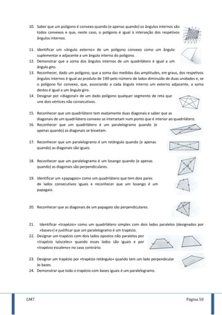 GM7 Página 50
10. Saber que um polígono é convexo quando (e apenas quando) os ângulos internos são
todos convexos e que, neste caso, o polígono é igual à interseção dos respetivos
ângulos internos.
11. Identificar um «ângulo externo» de um polígono convexo como um ângulo
suplementar e adjacente a um ângulo interno do polígono.
12. Demonstrar que a soma dos ângulos internos de um quadrilátero é igual a um
ângulo giro.
13. Reconhecer, dado um polígono, que a soma das medidas das amplitudes, em graus, dos respetivos
ângulos internos é igual ao produto de pelo número de lados diminuído de duas unidades e, se
o polígono for convexo, que, associando a cada ângulo interno um externo adjacente, a soma
destes é igual a um ângulo giro.
14. Designar por «diagonal» de um dado polígono qualquer segmento de reta que
une dois vértices não consecutivos.
15. Reconhecer que um quadrilátero tem exatamente duas diagonais e saber que as
diagonais de um quadrilátero convexo se intersetam num ponto que é interior ao quadrilátero.
16. Reconhecer que um quadrilátero é um paralelogramo quando (e
apenas quando) as diagonais se bissetam.
17. Reconhecer que um paralelogramo é um retângulo quando (e apenas
quando) as diagonais são iguais.
18. Reconhecer que um paralelogramo é um losango quando (e apenas
quando) as diagonais são perpendiculares.
19. Identificar um «papagaio» como um quadrilátero que tem dois pares
de lados consecutivos iguais e reconhecer que um losango é um
papagaio.
20. Reconhecer que as diagonais de um papagaio são perpendiculares.
21. Identificar «trapézio» como um quadrilátero simples com dois lados paralelos (designados por
«bases») e justificar que um paralelogramo é um trapézio.
22. Designar um trapézio com dois lados opostos não paralelos por
«trapézio isósceles» quando esses lados são iguais e por
«trapézio escaleno» no caso contrário.
23. Designar um trapézio por «trapézio retângulo» quando tem um lado perpendicular
às bases.
24. Demonstrar que todo o trapézio com bases iguais é um paralelogramo.
 