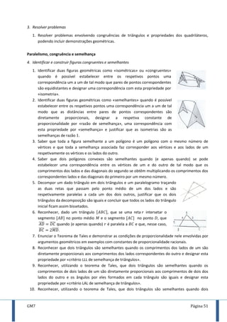 GM7 Página 51
3. Resolver problemas
1. Resolver problemas envolvendo congruências de triângulos e propriedades dos quadriláteros,
podendo incluir demonstrações geométricas.
Paralelismo, congruência e semelhança
4. Identificar e construir figuras congruentes e semelhantes
1. Identificar duas figuras geométricas como «isométricas» ou «congruentes»
quando é possível estabelecer entre os respetivos pontos uma
correspondência um a um de tal modo que pares de pontos correspondentes
são equidistantes e designar uma correspondência com esta propriedade por
«isometria».
2. Identificar duas figuras geométricas como «semelhantes» quando é possível
estabelecer entre os respetivos pontos uma correspondência um a um de tal
modo que as distâncias entre pares de pontos correspondentes são
diretamente proporcionais, designar a respetiva constante de
proporcionalidade por «razão de semelhança», uma correspondência com
esta propriedade por «semelhança» e justificar que as isometrias são as
semelhanças de razão .
3. Saber que toda a figura semelhante a um polígono é um polígono com o mesmo número de
vértices e que toda a semelhança associada faz corresponder aos vértices e aos lados de um
respetivamente os vértices e os lados do outro.
4. Saber que dois polígonos convexos são semelhantes quando (e apenas quando) se pode
estabelecer uma correspondência entre os vértices de um e do outro de tal modo que os
comprimentos dos lados e das diagonais do segundo se obtêm multiplicando os comprimentos dos
correspondentes lados e das diagonais do primeiro por um mesmo número.
5. Decompor um dado triângulo em dois triângulos e um paralelogramo traçando
as duas retas que passam pelo ponto médio de um dos lados e são
respetivamente paralelas a cada um dos dois outros, justificar que os dois
triângulos da decomposição são iguais e concluir que todos os lados do triângulo
inicial ficam assim bissetados.
6. Reconhecer, dado um triângulo [ ], que se uma reta intersetar o
segmento [ ] no ponto médio e o segmento [ ] no ponto , que
̅̅̅̅ ̅̅̅̅ quando (e apenas quando) é paralela a e que, nesse caso,
̅̅̅̅ ̅̅̅̅̅.
7. Enunciar o Teorema de Tales e demonstrar as condições de proporcionalidade nele envolvidas por
argumentos geométricos em exemplos com constantes de proporcionalidade racionais.
8. Reconhecer que dois triângulos são semelhantes quando os comprimentos dos lados de um são
diretamente proporcionais aos comprimentos dos lados correspondentes do outro e designar esta
propriedade por «critério LLL de semelhança de triângulos».
9. Reconhecer, utilizando o teorema de Tales, que dois triângulos são semelhantes quando os
comprimentos de dois lados de um são diretamente proporcionais aos comprimentos de dois dos
lados do outro e os ângulos por eles formados em cada triângulo são iguais e designar esta
propriedade por «critério LAL de semelhança de triângulos».
10. Reconhecer, utilizando o teorema de Tales, que dois triângulos são semelhantes quando dois
 