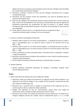GM7 Página 52
ângulos internos de um são iguais a dois dos ângulos internos do outro e designar esta propriedade
por «critério AA de semelhança de triângulos».
11. Reconhecer, utilizando o teorema de Tales, que dois triângulos semelhantes têm os ângulos
correspondentes iguais.
12. Reconhecer que dois quaisquer círculos são semelhantes, com razão de semelhança igual ao
quociente dos respetivos raios.
13. Saber que dois polígonos são semelhantes quando (e apenas quando) têm o mesmo número de
lados e existe uma correspondência entre eles tal que os comprimentos dos lados do segundo são
diretamente proporcionais aos comprimentos dos lados do primeiro e os ângulos internos
formados por lados correspondentes são iguais e reconhecer esta propriedade em casos concretos
por triangulações.
14. Dividir, dado um número natural , um segmento de reta em segmentos de igual
comprimento utilizando régua e compasso, com ou sem esquadro.
5. Construir e reconhecer propriedades de homotetias
1. Identificar, dado um ponto e um número racional positivo , a «homotetia de centro e razão »
como a correspondência que a um ponto associa o ponto da semirreta ̇ tal que
̅̅̅̅̅̅ ̅̅̅̅̅.
2. Identificar, dado um ponto e um número racional negativo , a «homotetia de centro e razão »
como a correspondência que a um ponto associa o ponto da semirreta oposta a ̇ tal que
̅̅̅̅̅̅ ̅̅̅̅̅.
3. Utilizar corretamente os termos «homotetia direta», «homotetia inversa», «ampliação», «redução»
e «figuras homotéticas».
4. Reconhecer que duas figuras homotéticas são semelhantes, sendo a razão de semelhança igual ao
módulo da razão da homotetia.
5. Construir figuras homotéticas utilizando quadrículas ou utilizando régua e compasso.
6. Resolver problemas
1. Resolver problemas envolvendo semelhanças de triângulos e homotetias, podendo incluir
demonstrações geométricas.
Medida
7. Medir comprimentos de segmentos de reta com diferentes unidades
1. Reconhecer, fixada uma unidade de comprimento, um segmento de reta [ ] de medida e um
segmento de reta [ ] de medida , que a medida de [ ] tomando o comprimento de [ ]
para unidade de medida é igual a .
2. Reconhecer que o quociente entre as medidas de comprimento de dois segmentos de reta se
mantém quando se altera a unidade de medida considerada.
3. Designar dois segmentos de reta por «comensuráveis» quando existe uma unidade de
comprimento tal que a medida de ambos é expressa por números inteiros.
4. Reconhecer que se existir uma unidade de comprimento tal que a hipotenusa e os catetos de um
triângulo retângulo isósceles têm medidas naturais respetivamente iguais a e a então
 