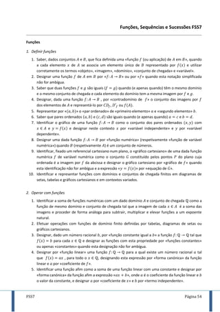 FSS7 Página 54
Funções, Sequências e Sucessões FSS7
Funções
1. Definir funções
1. Saber, dados conjuntos e , que fica definida uma «função (ou aplicação) de em », quando
a cada elemento de se associa um elemento único de representado por e utilizar
corretamente os termos «objeto», «imagem», «domínio», «conjunto de chegada» e «variável».
2. Designar uma função de em por « » ou por « » quando esta notação simplificada
não for ambígua.
3. Saber que duas funções e são iguais ( quando (e apenas quando) têm o mesmo domínio
e o mesmo conjunto de chegada e cada elemento do domínio tem a mesma imagem por e .
4. Designar, dada uma função , por «contradomínio de » o conjunto das imagens por
dos elementos de e representá-lo por , ou .
5. Representar por « » o «par ordenado» de «primeiro elemento» e «segundo elemento» .
6. Saber que pares ordenados e são iguais quando (e apenas quando) e .
7. Identificar o gráfico de uma função como o conjunto dos pares ordenados com
e e designar neste contexto por «variável independente» e por «variável
dependente».
8. Designar uma dada função por «função numérica» (respetivamente «função de variável
numérica») quando (respetivamente ) é um conjunto de números.
9. Identificar, fixado um referencial cartesiano num plano, o «gráfico cartesiano» de uma dada função
numérica de variável numérica como o conjunto 𝐺 constituído pelos pontos do plano cuja
ordenada é a imagem por da abcissa e designar o gráfico cartesiano por «gráfico de » quando
esta identificação não for ambígua e a expressão « » por «equação de 𝐺».
10. Identificar e representar funções com domínios e conjuntos de chegada finitos em diagramas de
setas, tabelas e gráficos cartesianos e em contextos variados.
2. Operar com funções
1. Identificar a soma de funções numéricas com um dado domínio e conjunto de chegada como a
função de mesmo domínio e conjunto de chegada tal que a imagem de cada é a soma das
imagens e proceder de forma análoga para subtrair, multiplicar e elevar funções a um expoente
natural.
2. Efetuar operações com funções de domínio finito definidas por tabelas, diagramas de setas ou
gráficos cartesianos.
3. Designar, dado um número racional , por «função constante igual a » a função tal que
para cada e designar as funções com esta propriedade por «funções constantes»
ou apenas «constantes» quando esta designação não for ambígua.
4. Designar por «função linear» uma função para a qual existe um número racional tal
que , para todo o , designando esta expressão por «forma canónica» da função
linear e por «coeficiente de ».
5. Identificar uma função afim como a soma de uma função linear com uma constante e designar por
«forma canónica» da função afim a expressão « », onde é o coeficiente da função linear e
o valor da constante, e designar por «coeficiente de » e por «termo independente».
 