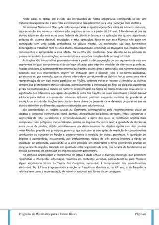 Programa de Matemática para o Ensino Básico Página 6
Neste ciclo, os temas em estudo são introduzidos de forma progressiva, começando-se por um
tratamento experimental e concreto, caminhando-se faseadamente para uma conceção mais abstrata.
No domínio Números e Operações são apresentadas as quatro operações sobre os números naturais,
cuja extensão aos números racionais não negativos se inicia a partir do 3.º ano. É fundamental que os
alunos adquiram durante estes anos fluência de cálculo e destreza na aplicação dos quatro algoritmos,
próprios do sistema decimal, associados a estas operações. Note-se que esta fluência não pode ser
conseguida sem uma sólida proficiência no cálculo mental. Os professores são pois fortemente
encorajados a trabalhar com os seus alunos essa capacidade, propondo as atividades que considerarem
convenientes e apropriadas a esse efeito. Na escolha dos problemas deve atender-se ao número de
passos necessários às resoluções, aumentando-se a respetiva complexidade ao longo do ciclo.
As frações são introduzidas geometricamente a partir da decomposição de um segmento de reta em
segmentos de igual comprimento e desde logo utilizadas para exprimir medidas de diferentes grandezas,
fixadas unidades. O subsequente tratamento das frações, assim como a construção dos números racionais
positivos que elas representam, devem ser efetuados com o possível rigor e de forma cuidadosa,
garantindo-se, por exemplo, que os alunos interpretem corretamente as dízimas finitas como uma mera
representação de um tipo muito particular de frações, devendo evitar o recurso sistemático às dízimas
sempre que pretenderem efetuar cálculos. Nomeadamente, a introdução no final do ciclo dos algoritmos
gerais da multiplicação e divisão de números representados na forma de dízima finita não deve alienar o
significado das diferentes operações do ponto de vista das frações, as quais constituem o modo básico
adotado para definir e representar números racionais positivos enquanto medidas de grandezas. A
iniciação ao estudo das frações constitui um tema chave do presente ciclo, devendo procurar-se que os
alunos assimilem os diferentes aspetos relacionados com esta temática.
São apresentadas as noções básicas da Geometria, começando-se pelo reconhecimento visual de
objetos e conceitos elementares como pontos, colinearidade de pontos, direções, retas, semirretas e
segmentos de reta, paralelismo e perpendicularidade, a partir dos quais se constroem objetos mais
complexos como polígonos, circunferências, sólidos ou ângulos. Por outro lado, a igualdade de distâncias
entre pares de pontos, obtida primitivamente por deslocamentos de objetos rígidos com dois pontos
neles fixados, preside aos princípios genéricos que assistem às operações de medição de comprimentos
conduzindo ao conceito de fração e posteriormente à medição de outras grandezas. A igualdade de
ângulos é apresentada, inicialmente, por deslocamentos rígidos de três pontos levando à noção de
igualdade de amplitude, associando-se a este princípio um importante critério geométrico prático de
congruência de ângulos, baseado em igualdade entre segmentos de reta, que servirá de fundamento ao
estudo da medida de amplitude de ângulos nos ciclos posteriores.
No domínio Organização e Tratamento de Dados é dada ênfase a diversos processos que permitem
repertoriar e interpretar informação recolhida em contextos variados, aproveitando-se para fornecer
algum vocabulário básico da Teoria dos Conjuntos, necessário à compreensão dos procedimentos
efetuados. No 3.º ano é apresentada a noção de frequência absoluta e, no 4.º ano, a de frequência
relativa bem como a representação de números racionais sob forma de percentagem.
 