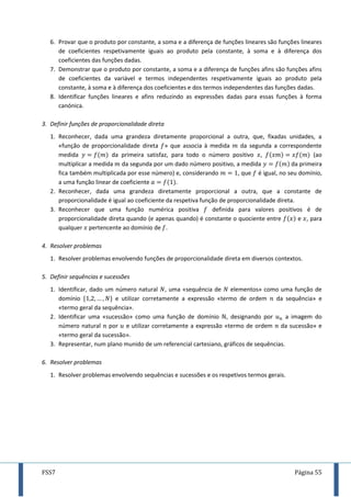 FSS7 Página 55
6. Provar que o produto por constante, a soma e a diferença de funções lineares são funções lineares
de coeficientes respetivamente iguais ao produto pela constante, à soma e à diferença dos
coeficientes das funções dadas.
7. Demonstrar que o produto por constante, a soma e a diferença de funções afins são funções afins
de coeficientes da variável e termos independentes respetivamente iguais ao produto pela
constante, à soma e à diferença dos coeficientes e dos termos independentes das funções dadas.
8. Identificar funções lineares e afins reduzindo as expressões dadas para essas funções à forma
canónica.
3. Definir funções de proporcionalidade direta
1. Reconhecer, dada uma grandeza diretamente proporcional a outra, que, fixadas unidades, a
«função de proporcionalidade direta » que associa à medida da segunda a correspondente
medida da primeira satisfaz, para todo o número positivo , (ao
multiplicar a medida da segunda por um dado número positivo, a medida da primeira
fica também multiplicada por esse número) e, considerando , que é igual, no seu domínio,
a uma função linear de coeficiente .
2. Reconhecer, dada uma grandeza diretamente proporcional a outra, que a constante de
proporcionalidade é igual ao coeficiente da respetiva função de proporcionalidade direta.
3. Reconhecer que uma função numérica positiva definida para valores positivos é de
proporcionalidade direta quando (e apenas quando) é constante o quociente entre e , para
qualquer pertencente ao domínio de .
4. Resolver problemas
1. Resolver problemas envolvendo funções de proporcionalidade direta em diversos contextos.
5. Definir sequências e sucessões
1. Identificar, dado um número natural , uma «sequência de elementos» como uma função de
domínio e utilizar corretamente a expressão «termo de ordem da sequência» e
«termo geral da sequência».
2. Identificar uma «sucessão» como uma função de domínio , designando por a imagem do
número natural por e utilizar corretamente a expressão «termo de ordem da sucessão» e
«termo geral da sucessão».
3. Representar, num plano munido de um referencial cartesiano, gráficos de sequências.
6. Resolver problemas
1. Resolver problemas envolvendo sequências e sucessões e os respetivos termos gerais.
 