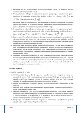 ALG7 Página 57
5. Reconhecer que é o único número racional cujo quadrado é igual a , designá-lo por «raiz
quadrada de » e representá-lo por √ .
6. Provar, utilizando a definição de raiz quadrada, que para quaisquer e respetivamente iguais a
quocientes de quadrados perfeitos, que também o são e (para ) , e que
√ √ √ e (para ) √ √
√
.
7. Reconhecer, dado um cubo perfeito ou, mais geralmente, um número racional igual ao quociente
de dois cubos perfeitos ou ao respetivo simétrico, que existe um único número racional cujo cubo é
igual a , designá-lo por «raiz cúbica de » e representá-lo por √ .
8. Provar, utilizando a definição de raiz cúbica, que para quaisquer e respetivamente iguais a
quocientes ou a simétricos de quocientes de cubos perfeitos não nulos, que também o são e
(para ) , que √ √ , √ √ √ e (para ) √ √
√
.
9. Determinar, na forma fracionária ou como dízimas, raízes quadradas (respetivamente cúbicas) de
números racionais que possam ser representados como quocientes de quadrados perfeitos
(respetivamente quocientes ou simétrico de quocientes de cubos perfeitos) por inspeção de tabelas
de quadrados (respetivamente cubos) perfeitos.
10. Reconhecer, dado um número racional representado como dízima e tal que deslocando a vírgula
duas (respetivamente três) casas decimais para a direita obtemos um quadrado (respetivamente
cubo) perfeito, que é possível representá-lo como fração decimal cujos termos são quadrados
(respetivamente cubos) perfeitos e determinar a representação decimal da respetiva raiz quadrada
(respetivamente cúbica).
11. Determinar as representações decimais de raízes quadradas (respetivamente cúbicas) de números
racionais representados na forma de dízimas, obtidas por deslocamento da vírgula para a esquerda
um número par de casas decimais (respetivamente um número de casas decimais que seja múltiplo
de três) em representações decimais de números retirados da coluna de resultados de tabelas de
quadrados (respetivamente cubos) perfeitos.
Equações algébricas
3. Resolver equações do 1.º grau
1. Identificar, dadas duas funções e , uma «equação» com uma «incógnita » como uma
expressão da forma « », designar, neste contexto, « » por «primeiro membro da
equação», « » por «segundo membro da equação», qualquer tal que por
«solução» da equação e o conjunto das soluções por «conjunto-solução».
2. Designar uma equação por «impossível» quando o conjunto-solução é vazio e por «possível» no caso
contrário.
3. Identificar duas equações como «equivalentes» quando tiverem o mesmo conjunto-solução e
utilizar corretamente o símbolo « ».
4. Identificar uma equação « » como «numérica» quando e são funções numéricas,
reconhecer que se obtém uma equação equivalente adicionando ou subtraindo um mesmo número
a ambos os membros, ou multiplicando-os ou dividindo-os por um mesmo número não nulo e
designar estas propriedades por «princípios de equivalência».
5. Designar por «equação linear com uma incógnita» ou simplesmente «equação linear» qualquer
equação » tal que são funções afins.
 