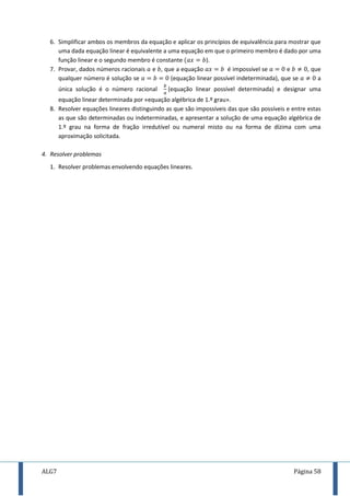 ALG7 Página 58
6. Simplificar ambos os membros da equação e aplicar os princípios de equivalência para mostrar que
uma dada equação linear é equivalente a uma equação em que o primeiro membro é dado por uma
função linear e o segundo membro é constante ).
7. Provar, dados números racionais e , que a equação é impossível se e , que
qualquer número é solução se (equação linear possível indeterminada), que se a
única solução é o número racional (equação linear possível determinada) e designar uma
equação linear determinada por «equação algébrica de 1.º grau».
8. Resolver equações lineares distinguindo as que são impossíveis das que são possíveis e entre estas
as que são determinadas ou indeterminadas, e apresentar a solução de uma equação algébrica de
1.º grau na forma de fração irredutível ou numeral misto ou na forma de dízima com uma
aproximação solicitada.
4. Resolver problemas
1. Resolver problemas envolvendo equações lineares.
 