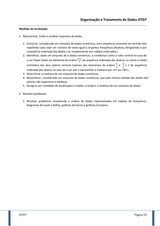 OTD7 Página 59
Organização e Tratamento de Dados OTD7
Medidas de localização
1. Representar, tratar e analisar conjuntos de dados
1. Construir, considerado um conjunto de dados numéricos, uma sequência crescente em sentido lato
repetindo cada valor um número de vezes igual à respetiva frequência absoluta, designando-a por
«sequência ordenada dos dados» ou simplesmente por «dados ordenados».
2. Identificar, dado um conjunto de dados numéricos, a «mediana» como o valor central no caso de
ser ímpar (valor do elemento de ordem da sequência ordenada dos dados), ou como a média
aritmética dos dois valores centrais (valores dos elementos de ordens e da sequência
ordenada dos dados) no caso de ser par e representar a mediana por «̃» ou « .
3. Determinar a mediana de um conjunto de dados numéricos.
4. Reconhecer, considerado um conjunto de dados numéricos, que pelo menos metade dos dados têm
valores não superiores à mediana.
5. Designar por «medidas de localização» a média, a moda e a mediana de um conjunto de dados.
2. Resolver problemas
1. Resolver problemas envolvendo a análise de dados representados em tabelas de frequência,
diagramas de caule-e-folhas, gráficos de barras e gráficos circulares.
 