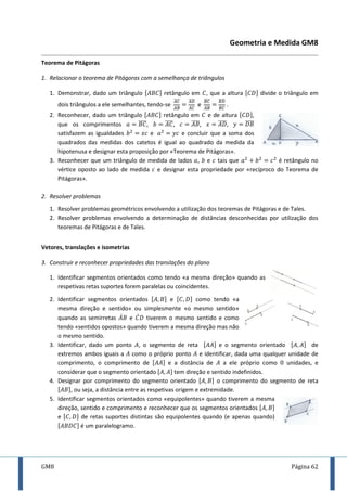 GM8 Página 62
Geometria e Medida GM8
Teorema de Pitágoras
1. Relacionar o teorema de Pitágoras com a semelhança de triângulos
1. Demonstrar, dado um triângulo [ ] retângulo em , que a altura [ ] divide o triângulo em
dois triângulos a ele semelhantes, tendo-se
̅̅̅̅
̅̅̅̅
̅̅̅̅
̅̅̅̅
e
̅̅̅̅
̅̅̅̅
̅̅̅̅
̅̅̅̅
.
2. Reconhecer, dado um triângulo [ ] retângulo em e de altura [ ],
que os comprimentos ̅̅̅̅, ̅̅̅̅, ̅̅̅̅, ̅̅̅̅, ̅̅̅̅
satisfazem as igualdades e e concluir que a soma dos
quadrados das medidas dos catetos é igual ao quadrado da medida da
hipotenusa e designar esta proposição por «Teorema de Pitágoras».
3. Reconhecer que um triângulo de medida de lados , e tais que é retângulo no
vértice oposto ao lado de medida e designar esta propriedade por «recíproco do Teorema de
Pitágoras».
2. Resolver problemas
1. Resolver problemas geométricos envolvendo a utilização dos teoremas de Pitágoras e de Tales.
2. Resolver problemas envolvendo a determinação de distâncias desconhecidas por utilização dos
teoremas de Pitágoras e de Tales.
Vetores, translações e isometrias
3. Construir e reconhecer propriedades das translações do plano
1. Identificar segmentos orientados como tendo «a mesma direção» quando as
respetivas retas suportes forem paralelas ou coincidentes.
2. Identificar segmentos orientados [ ] e [ ] como tendo «a
mesma direção e sentido» ou simplesmente «o mesmo sentido»
quando as semirretas ̇ e ̇ tiverem o mesmo sentido e como
tendo «sentidos opostos» quando tiverem a mesma direção mas não
o mesmo sentido.
3. Identificar, dado um ponto , o segmento de reta [ ] e o segmento orientado [ ] de
extremos ambos iguais a como o próprio ponto e identificar, dada uma qualquer unidade de
comprimento, o comprimento de [ ] e a distância de a ele próprio como unidades, e
considerar que o segmento orientado [ ] tem direção e sentido indefinidos.
4. Designar por comprimento do segmento orientado [ ] o comprimento do segmento de reta
[ ], ou seja, a distância entre as respetivas origem e extremidade.
5. Identificar segmentos orientados como «equipolentes» quando tiverem a mesma
direção, sentido e comprimento e reconhecer que os segmentos orientados [ ]
e [ ] de retas suportes distintas são equipolentes quando (e apenas quando)
[ ] é um paralelogramo.
 