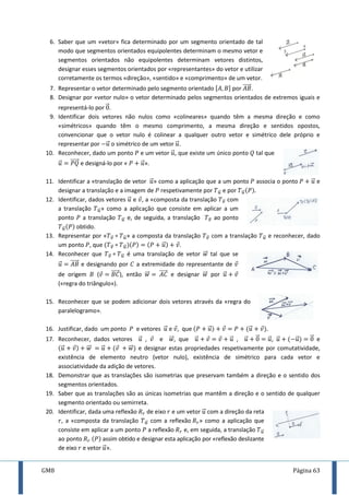 GM8 Página 63
6. Saber que um «vetor» fica determinado por um segmento orientado de tal
modo que segmentos orientados equipolentes determinam o mesmo vetor e
segmentos orientados não equipolentes determinam vetores distintos,
designar esses segmentos orientados por «representantes» do vetor e utilizar
corretamente os termos «direção», «sentido» e «comprimento» de um vetor.
7. Representar o vetor determinado pelo segmento orientado [ ] por ⃗⃗⃗⃗⃗ .
8. Designar por «vetor nulo» o vetor determinado pelos segmentos orientados de extremos iguais e
representá-lo por ⃗ .
9. Identificar dois vetores não nulos como «colineares» quando têm a mesma direção e como
«simétricos» quando têm o mesmo comprimento, a mesma direção e sentidos opostos,
convencionar que o vetor nulo é colinear a qualquer outro vetor e simétrico dele próprio e
representar por ⃗ o simétrico de um vetor ⃗ .
10. Reconhecer, dado um ponto e um vetor ⃗ , que existe um único ponto tal que
⃗ ⃗⃗⃗⃗⃗ e designá-lo por « ⃗ ».
11. Identificar a «translação de vetor ⃗ » como a aplicação que a um ponto associa o ponto ⃗ e
designar a translação e a imagem de respetivamente por ⃗⃗ e por ⃗⃗
12. Identificar, dados vetores ⃗ e , a «composta da translação ⃗ com
a translação ⃗⃗ » como a aplicação que consiste em aplicar a um
ponto a translação ⃗⃗ e, de seguida, a translação ⃗ ao ponto
⃗⃗ obtido.
13. Representar por « ⃗ ⃗⃗ » a composta da translação ⃗ com a translação ⃗⃗ e reconhecer, dado
um ponto , que ⃗ ⃗⃗ ⃗ .
14. Reconhecer que ⃗ ⃗⃗ é uma translação de vetor ⃗⃗ tal que se
⃗ ⃗⃗⃗⃗⃗ e designando por a extremidade do representante de
de origem ( ⃗⃗⃗⃗⃗ ), então ⃗⃗ ⃗⃗⃗⃗⃗ e designar ⃗⃗ por ⃗
(«regra do triângulo»).
15. Reconhecer que se podem adicionar dois vetores através da «regra do
paralelogramo».
16. Justificar, dado um ponto e vetores ⃗ e , que ⃗ ⃗ .
17. Reconhecer, dados vetores ⃗ , e ⃗⃗ , que ⃗ ⃗ , ⃗ ⃗ ⃗ , ⃗ ⃗ ⃗ e
⃗ ⃗⃗ ⃗ ⃗⃗ e designar estas propriedades respetivamente por comutatividade,
existência de elemento neutro (vetor nulo), existência de simétrico para cada vetor e
associatividade da adição de vetores.
18. Demonstrar que as translações são isometrias que preservam também a direção e o sentido dos
segmentos orientados.
19. Saber que as translações são as únicas isometrias que mantêm a direção e o sentido de qualquer
segmento orientado ou semirreta.
20. Identificar, dada uma reflexão de eixo e um vetor ⃗ com a direção da reta
, a «composta da translação ⃗⃗ com a reflexão » como a aplicação que
consiste em aplicar a um ponto a reflexão e, em seguida, a translação ⃗⃗
ao ponto assim obtido e designar esta aplicação por «reflexão deslizante
de eixo e vetor ⃗ ».
 