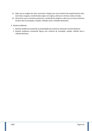 GM8 Página 64
21. Saber que as imagens de retas, semirretas e ângulos por uma isometria são respetivamente retas,
semirretas e ângulos, transformando origens em origens, vértices em vértices e lados em lados.
22. Demonstrar que as isometrias preservam a amplitude dos ângulos e saber que as únicas isometrias
do plano são as translações, rotações, reflexões axiais e reflexões deslizantes.
4. Resolver problemas
1. Resolver problemas envolvendo as propriedades das isometrias utilizando raciocínio dedutivo.
2. Resolver problemas envolvendo figuras com simetrias de translação, rotação, reflexão axial e
reflexão deslizante.
 