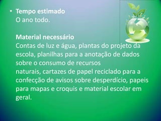 • Tempo estimado
  O ano todo.

 Material necessário
 Contas de luz e água, plantas do projeto da
 escola, planilhas para a anotação de dados
 sobre o consumo de recursos
 naturais, cartazes de papel reciclado para a
 confecção de avisos sobre desperdício, papeis
 para mapas e croquis e material escolar em
 geral.
 