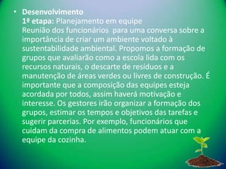 • Desenvolvimento
  1ª etapa: Planejamento em equipe
  Reunião dos funcionários para uma conversa sobre a
  importância de criar um ambiente voltado à
  sustentabilidade ambiental. Propomos a formação de
  grupos que avaliarão como a escola lida com os
  recursos naturais, o descarte de resíduos e a
  manutenção de áreas verdes ou livres de construção. É
  importante que a composição das equipes esteja
  acordada por todos, assim haverá motivação e
  interesse. Os gestores irão organizar a formação dos
  grupos, estimar os tempos e objetivos das tarefas e
  sugerir parcerias. Por exemplo, funcionários que
  cuidam da compra de alimentos podem atuar com a
  equipe da cozinha.
 