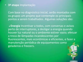 • 3ª etapa Implantação

  Com base no diagnóstico inicial, serão montados com
  os grupos um projeto que contemple os principais
  pontos a serem trabalhados. Algumas soluções são:

  ● Energia Incentivar a todos, com conversas e avisos
  perto de interruptores, a desligar a energia quando
  houver luz natural ou o ambiente estiver vazio; efetuar
  a troca de lâmpadas incandescentes por
  fluorescentes, mais econômicas e eficientes, e fazer a
  manutenção periódica de equipamentos como
  geladeiras e freezers.
 