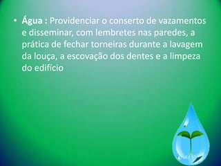 • Água : Providenciar o conserto de vazamentos
  e disseminar, com lembretes nas paredes, a
  prática de fechar torneiras durante a lavagem
  da louça, a escovação dos dentes e a limpeza
  do edifício
 