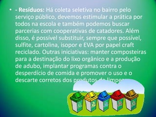 • - Resíduos: Há coleta seletiva no bairro pelo
  serviço público, devemos estimular a prática por
  todos na escola e também podemos buscar
  parcerias com cooperativas de catadores. Além
  disso, é possível substituir, sempre que possível,
  sulfite, cartolina, isopor e EVA por papel craft
  reciclado. Outras iniciativas: manter composteiras
  para a destinação do lixo orgânico e a produção
  de adubo, implantar programas contra o
  desperdício de comida e promover o uso e o
  descarte corretos dos produtos de limpeza.
 