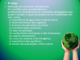 • 4ª etapa
• Definição de conteúdos disciplinares
  Em reuniões com coordenadores e
  professores, levantaremos os conteúdos pedagógicos que
  podem receber o apoio do projeto ao ser trabalhados em
  sala, como:
  - A importância da água para a vida na Terra;
  - O desenvolvimento dos vegetais;
  - A dinâmica da atmosfera terrestre;
  - As transformações químicas;
  - Os tipos de poluição;
  - Os combustíveis renováveis e não-renováveis;
  - As cadeias alimentares;
  - Os ciclos do carbono e do nitrogênio;
  - A importância dos aquíferos;
  - O estudo das populações, entre outros.
 