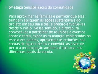 • 5ª etapa Sensibilização da comunidade

  Para aproximar as famílias e permitir que elas
  também apliquem as ações sustentáveis do
  projeto em seu dia a dia, é preciso envolvê-las
  desde o início. Nesse sentido, a direção irá
  convocá-las a participar de reuniões e eventos
  sobre o tema, expor as mudanças implantadas na
  escola em painéis, apresentar as reduções nas
  contas de água e de luz e convidá-las a ver de
  perto a preocupação ambiental aplicada nos
  diferentes locais da escola.
 