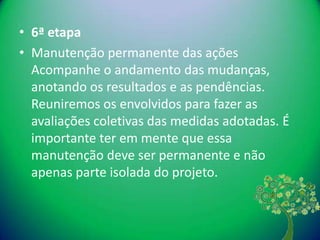 • 6ª etapa
• Manutenção permanente das ações
  Acompanhe o andamento das mudanças,
  anotando os resultados e as pendências.
  Reuniremos os envolvidos para fazer as
  avaliações coletivas das medidas adotadas. É
  importante ter em mente que essa
  manutenção deve ser permanente e não
  apenas parte isolada do projeto.
 