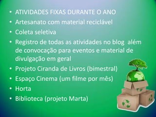 •   ATIVIDADES FIXAS DURANTE O ANO
•   Artesanato com material reciclável
•   Coleta seletiva
•   Registro de todas as atividades no blog além
    de convocação para eventos e material de
    divulgação em geral
•   Projeto Ciranda de Livros (bimestral)
•   Espaço Cinema (um filme por mês)
•   Horta
•   Biblioteca (projeto Marta)
 