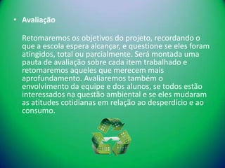 • Avaliação

  Retomaremos os objetivos do projeto, recordando o
  que a escola espera alcançar, e questione se eles foram
  atingidos, total ou parcialmente. Será montada uma
  pauta de avaliação sobre cada item trabalhado e
  retomaremos aqueles que merecem mais
  aprofundamento. Avaliaremos também o
  envolvimento da equipe e dos alunos, se todos estão
  interessados na questão ambiental e se eles mudaram
  as atitudes cotidianas em relação ao desperdício e ao
  consumo.
 