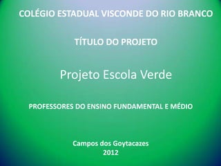 COLÉGIO ESTADUAL VISCONDE DO RIO BRANCO

            TÍTULO DO PROJETO


        Projeto Escola Verde

 PROFESSORES DO ENSINO FUNDAMENTAL E MÉDIO



           Campos dos Goytacazes
                   2012
 