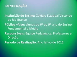 IDENTIFICAÇÃO

Instituição de Ensino: Colégio Estadual Visconde
  do Rio Branco
Público –Alvo: alunos do 6º ao 9º ano do Ensino
  Fundamental e Médio
Responsáveis: Equipe Pedagógica, Professores e
  Direção
Período de Realização: Ano letivo de 2012
 
