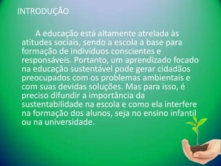 INTRODUÇÃO

    A educação está altamente atrelada às
atitudes sociais, sendo a escola a base para
formação de indivíduos conscientes e
responsáveis. Portanto, um aprendizado focado
na educação sustentável pode gerar cidadãos
preocupados com os problemas ambientais e
com suas devidas soluções. Mas para isso, é
preciso difundir a importância da
sustentabilidade na escola e como ela interfere
na formação dos alunos, seja no ensino infantil
ou na universidade.
 