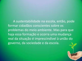 A sustentabilidade na escola, então, pode
formar cidadãos conscientes sobre os
problemas do meio ambiente. Mas para que
haja essa formação e ocorra uma mudança
real da situação é imprescindível à união do
governo, da sociedade e da escola.
 