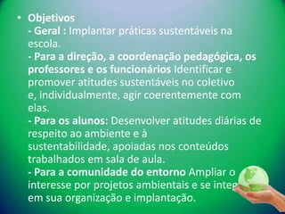 • Objetivos
  - Geral : Implantar práticas sustentáveis na
  escola.
  - Para a direção, a coordenação pedagógica, os
  professores e os funcionários Identificar e
  promover atitudes sustentáveis no coletivo
  e, individualmente, agir coerentemente com
  elas.
  - Para os alunos: Desenvolver atitudes diárias de
  respeito ao ambiente e à
  sustentabilidade, apoiadas nos conteúdos
  trabalhados em sala de aula.
  - Para a comunidade do entorno Ampliar o
  interesse por projetos ambientais e se integrar
  em sua organização e implantação.
 