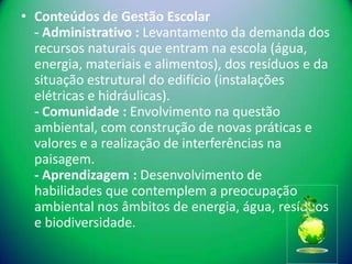 • Conteúdos de Gestão Escolar
  - Administrativo : Levantamento da demanda dos
  recursos naturais que entram na escola (água,
  energia, materiais e alimentos), dos resíduos e da
  situação estrutural do edifício (instalações
  elétricas e hidráulicas).
  - Comunidade : Envolvimento na questão
  ambiental, com construção de novas práticas e
  valores e a realização de interferências na
  paisagem.
  - Aprendizagem : Desenvolvimento de
  habilidades que contemplem a preocupação
  ambiental nos âmbitos de energia, água, resíduos
  e biodiversidade.
 