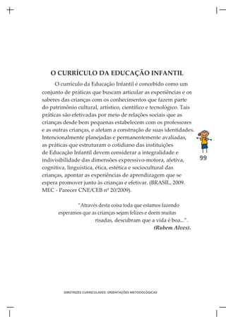 O CURRÍCULO DA EDUCAÇÃO INFANTIL
     O currículo da Educação Infantil é concebido como um
conjunto de práticas que buscam articular as experiências e os
saberes das crianças com os conhecimentos que fazem parte
do patrimônio cultural, artístico, científico e tecnológico. Tais
práticas são efetivadas por meio de relações sociais que as
crianças desde bem pequenas estabelecem com os professores
e as outras crianças, e afetam a construção de suas identidades.
Intencionalmente planejadas e permanentemente avaliadas,
as práticas que estruturam o cotidiano das instituições
de Educação Infantil devem considerar a integralidade e
indivisibilidade das dimensões expressivo-motora, afetiva,        99
cognitiva, linguística, ética, estética e sociocultural das
crianças, apontar as experiências de aprendizagem que se
espera promover junto às crianças e efetivar. (BRASIL, 2009.
MEC - Parecer CNE/CEB nº 20/2009).

             “Através desta coisa toda que estamos fazendo
      esperamos que as crianças sejam felizes e deem muitas
                     risadas, descubram que a vida é boa...”.
                                                  (Rubem Alves).




         DIRETRIZES CURRICULARES: ORIENTAÇÕES METODOLÓGICAS
 