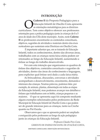 INTRODUÇÃO



      O
                Caderno II da Proposta Pedagógica para a
                Educação Infantil de Otacílio Costa apresenta
                as orientações metodológicas para as diretrizes
curriculares. Tem como objetivo oferecer aos professores
orientações para a prática pedagógica junto às crianças de 0 a 5
anos de idade dos CEIs deste município. Assim, neste Caderno
II os professores encontrarão os conteúdos conceituais,
objetivos, sugestões de atividades e materiais dentro dos eixos
norteadores que sustentam estas Diretrizes em Otacílio Costa.
       É importante salientar que, em se tratando de Educação
Infantil, todos os conhecimentos, dentro das diversas áreas,
trabalhados com as crianças nesta faixa etária podem ser
retomados ao longo da Educação Infantil, aumentando a
ênfase ao longo do trabalho desenvolvido.
      Foi com esta intenção que organizamos os quadros de
ênfase dos objetivos, conteúdos conceituais e sugestões de
atividades, dentro das áreas do conhecimento e linguagens,
                                                                        101
para explicitar qual ênfase será dada a cada faixa etária.
      As brincadeiras, discussões, conversas e atividades
acompanham o desenvolvimento, crescimento, demanda e
interesses das crianças. Noutras palavras, podemos falar, por
exemplo, de animais, plantas, alimentação em todas as etapas
da Educação Infantil, mas podemos avançar nos detalhes e
ênfases que trabalhamos com os bebês, crianças pequenas e as
maiores. O que se apresenta aqui foi composto mediante
alguns exemplos selecionados pelos professores da Rede
Municipal de Educação Infantil de Otacílio Costa e que podem
ser de grande interesse para as crianças, tanto na Creche
quanto na Pré-Escola.
       Observamos que o que se apresenta poderá ser ampliado
e enriquecido pelos professores ao longo da ação pedagógica
junto às crianças da Educação Infantil.
                                      Professora Cláudia Pires Costa.
              GERENTE DE ENSINO INFANTIL DE OTACÍLIO COSTA.
          DIRETRIZES CURRICULARES: ORIENTAÇÕES METODOLÓGICAS
 