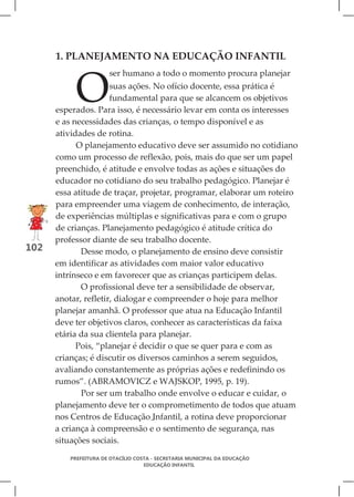 1. PLANEJAMENTO NA EDUCAÇÃO INFANTIL



           O
                      ser humano a todo o momento procura planejar
                      suas ações. No ofício docente, essa prática é
                      fundamental para que se alcancem os objetivos
      esperados. Para isso, é necessário levar em conta os interesses
      e as necessidades das crianças, o tempo disponível e as
      atividades de rotina.
            O planejamento educativo deve ser assumido no cotidiano
      como um processo de reflexão, pois, mais do que ser um papel
      preenchido, é atitude e envolve todas as ações e situações do
      educador no cotidiano do seu trabalho pedagógico. Planejar é
      essa atitude de traçar, projetar, programar, elaborar um roteiro
      para empreender uma viagem de conhecimento, de interação,
      de experiências múltiplas e significativas para e com o grupo
      de crianças. Planejamento pedagógico é atitude crítica do
      professor diante de seu trabalho docente.
102          Desse modo, o planejamento de ensino deve consistir
      em identificar as atividades com maior valor educativo
      intrínseco e em favorecer que as crianças participem delas.
             O profissional deve ter a sensibilidade de observar,
      anotar, refletir, dialogar e compreender o hoje para melhor
      planejar amanhã. O professor que atua na Educação Infantil
      deve ter objetivos claros, conhecer as características da faixa
      etária da sua clientela para planejar.
            Pois, “planejar é decidir o que se quer para e com as
      crianças; é discutir os diversos caminhos a serem seguidos,
      avaliando constantemente as próprias ações e redefinindo os
      rumos”. (ABRAMOVICZ e WAJSKOP, 1995, p. 19).
             Por ser um trabalho onde envolve o educar e cuidar, o
      planejamento deve ter o comprometimento de todos que atuam
      nos Centros de Educação Infantil, a rotina deve proporcionar
      a criança à compreensão e o sentimento de segurança, nas
      situações sociais.

         PREFEITURA DE OTACÍLIO COSTA - SECRETARIA MUNICIPAL DA EDUCAÇÃO
                                   EDUCAÇÃO INFANTIL
 