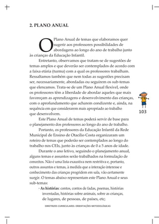 2. PLANO ANUAL




     O
                Plano Anual de temas que elaboramos quer
                sugerir aos professores possibilidades de
                abordagens ao longo do ano de trabalho junto
às crianças da Educação Infantil.
      Entretanto, observamos que tratam-se de sugestões de
temas amplos e que deverão ser contemplados de acordo com
a faixa etária (turma) com a qual os professores trabalham.
Ressaltamos também que nem todas as sugestões precisam
ser, necessariamente, abordadas ou seguirem os sub-temas
que elencamos. Trata-se de um Plano Anual flexível, onde
os professores têm a liberdade de abordar aqueles que mais
favoreçam as aprendizagens e desenvolvimento das crianças,
com o aprofundamento que acharem condizente e, ainda, na
sequência em que considerarem mais apropriado ao trabalho
que desenvolvem.                                                   103
      Este Plano Anual de temas poderá servir de base para
o planejamento dos professores ao longo do ano de trabalho.
      Portanto, os professores da Educação Infantil da Rede
Municipal de Ensino de Otacílio Costa organizaram um
roteiro de temas que poderão ser contemplados ao longo do
trabalho nos CEIs, junto às crianças de 0 a 5 anos de idade.
      Durante o ano letivo, seguindo o planejamento anual,
alguns temas e assuntos serão trabalhados na formulação de
conceitos. Não é uma lista exaustiva nem restritiva e, portanto,
outros assuntos e temas, à medida que a interação interesse e
conhecimento das crianças progridem em sala, vão certamente
surgir. O temas abaixo representam este Plano Anual e seus
sub-temas:
      · As histórias: contos, contos de fadas, poemas, histórias
         inventadas, histórias sobre animais, sobre as crianças,
         de lugares, de pessoas, de países, etc;
         DIRETRIZES CURRICULARES: ORIENTAÇÕES METODOLÓGICAS
 