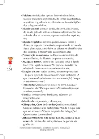 · Folclore: festividades típicas, festivais de música,
          teatro e literatura; explorando, de forma investigativa,
          respeitosa e igualitária as diferentes culturas/religiões
          dos colegas e adultos;
       · Mundo animal: do mar, do rio, da selva, das árvores,
          do ar, do gelo, do solo, as diferentes classificações dos
          animais, eles na natureza, a preservação das espécies,
          etc;
       · Mundo vegetal: as árvores, galhos, raízes, folhas e
          flores, os vegetais comestíveis, as plantas da terra e da
          água, plantações, a madeira, as diferentes classificações
          dos vegetais, a preservação das espécies, etc;
       · Preservação da natureza: da Floresta Amazônica, da
          mata atlântica, da Floresta de pinus e araucária;
       · Ar, água e terra: O que é o ar? Para que serve a água?
          E a Terra – qual é a sua cor? O que eles nos dão? A
          relação do homem com estes elementos, etc;
104
       · Estações do ano: verão, outono, inverno e primavera
          – O que é típico de cada estação? O que vestimos? O
          que comemos? (relacionar com a alimentação) Porque
          as estações existem?;
       · Transporte: Quais são eles no ar, na terra, na água?
          Como eles são? Para que servem? Quais os tipos que
          as crianças usam?;
       · Família: composições familiares, número de
          integrantes, etc;
       · Identidade: raça e etnia, culturas, etc;
       · Olimpíadas, Copa do Mundo: Quais são os atletas?
          Quais as seleções que participarão? Onde e o que será
          que vai acontecer? Quem faz parte das delegações?
          Que esportes contemplam?
       · Artistas brasileiros e de outras nacionalidades e suas
          obras: da música, das artes plásticas, da poesia, do
          grafite etc;
      PREFEITURA DE OTACÍLIO COSTA - SECRETARIA MUNICIPAL DA EDUCAÇÃO
                                EDUCAÇÃO INFANTIL
 