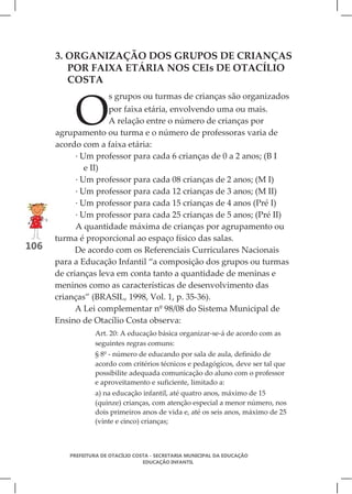 3. ORGANIZAÇÃO DOS GRUPOS DE CRIANÇAS
         POR FAIXA ETÁRIA NOS CEIs DE OTACÍLIO
         COSTA



           O
                      s grupos ou turmas de crianças são organizados
                     por faixa etária, envolvendo uma ou mais.
                     A relação entre o número de crianças por
      agrupamento ou turma e o número de professoras varia de
      acordo com a faixa etária:
            · Um professor para cada 6 crianças de 0 a 2 anos; (B I
               e II)
            · Um professor para cada 08 crianças de 2 anos; (M I)
            · Um professor para cada 12 crianças de 3 anos; (M II)
            · Um professor para cada 15 crianças de 4 anos (Pré I)
            · Um professor para cada 25 crianças de 5 anos; (Pré II)
            A quantidade máxima de crianças por agrupamento ou
      turma é proporcional ao espaço físico das salas.
106         De acordo com os Referenciais Curriculares Nacionais
      para a Educação Infantil “a composição dos grupos ou turmas
      de crianças leva em conta tanto a quantidade de meninas e
      meninos como as características de desenvolvimento das
      crianças” (BRASIL, 1998, Vol. 1, p. 35-36).
            A Lei complementar nº 98/08 do Sistema Municipal de
      Ensino de Otacílio Costa observa:
                 Art. 20: A educação básica organizar-se-á de acordo com as
                 seguintes regras comuns:
                 § 8º - número de educando por sala de aula, definido de
                 acordo com critérios técnicos e pedagógicos, deve ser tal que
                 possibilite adequada comunicação do aluno com o professor
                 e aproveitamento e suficiente, limitado a:
                 a) na educação infantil, até quatro anos, máximo de 15
                 (quinze) crianças, com atenção especial a menor número, nos
                 dois primeiros anos de vida e, até os seis anos, máximo de 25
                 (vinte e cinco) crianças;



         PREFEITURA DE OTACÍLIO COSTA - SECRETARIA MUNICIPAL DA EDUCAÇÃO
                                   EDUCAÇÃO INFANTIL
 