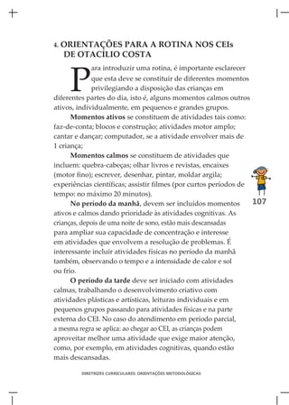 4.   ORIENTAÇÕES PARA A ROTINA NOS CEIs
     DE OTACÍLIO COSTA



      P
            ara introduzir uma rotina, é importante esclarecer
             que esta deve se constituir de diferentes momentos
             privilegiando a disposição das crianças em
diferentes partes do dia, isto é, alguns momentos calmos outros
ativos, individualmente, em pequenos e grandes grupos.
      Momentos ativos se constituem de atividades tais como:
faz-de-conta; blocos e construção; atividades motor amplo;
cantar e dançar; computador, se a atividade envolver mais de
1 criança;
      Momentos calmos se constituem de atividades que
incluem: quebra-cabeças; olhar livros e revistas, encaixes
(motor fino); escrever, desenhar, pintar, moldar argila;
experiências científicas; assistir filmes (por curtos períodos de
tempo: no máximo 20 minutos).
      No período da manhã, devem ser incluídos momentos           107
ativos e calmos dando prioridade às atividades cognitivas. As
crianças, depois de uma noite de sono, estão mais descansadas
para ampliar sua capacidade de concentração e interesse
em atividades que envolvem a resolução de problemas. É
interessante incluir atividades físicas no período da manhã
também, observando o tempo e a intensidade de calor e sol
ou frio.
      O período da tarde deve ser iniciado com atividades
calmas, trabalhando o desenvolvimento criativo com
atividades plásticas e artísticas, leituras individuais e em
pequenos grupos passando para atividades físicas e na parte
externa do CEI. No caso do atendimento em período parcial,
a mesma regra se aplica: ao chegar ao CEI, as crianças podem
aproveitar melhor uma atividade que exige maior atenção,
como, por exemplo, em atividades cognitivas, quando estão
mais descansadas.

         DIRETRIZES CURRICULARES: ORIENTAÇÕES METODOLÓGICAS
 