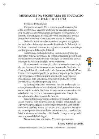 MENSAGEM DA SECRETÁRIA DE EDUCAÇÃO
        DE OTACÍLIO COSTA
      Proposta Pedagógica:
      Chegamos ao século XXI e, com ele, grandes renovações
estão acontecendo. Vivemos um tempo de transição, marcado
por mudanças de paradigmas, conceitos e concepções. O
homem, as instituições, a sociedade vivem em constante e veloz
processo de transformação nas relações sociais estabelecidas.
      O desafio maior na elaboração desta proposta pedagógica
foi articular vários segmentos da Secretaria da Educação e
Cultura, visando à construção conjunta de um documento que
contemplasse a Educação Infantil.
      A elaboração participativa deste documento significa que
diretrizes e metas definidas, de forma articulada, possibilitam
efetivamente concretizar uma educação de qualidade que as
crianças de nosso município tanto merecem.
      O processo de construção coletiva, com demonstração
de um forte espírito de comprometimento da Gerência da
Educação Infantil, coordenado pela Professora Cláudia Pires             11
Costa e com a participação de gestores, suporte pedagógico
e professores, contribuiu para a formação da proposta
pedagógica, com uma nova visão de mundo, de forma
construtiva, solidária e participativa.
      A Educação Infantil tem como função a educação da
criança e o cuidado com ela indissociável, reconhecendo-a
como sujeito social e histórico. Aliado a esse reconhecimento,
o trabalho em creche e pré-escolas passa a ter função de
complementaridade à ação da família.
      Seres históricos que somos, estamos aprendendo sempre,
assim mesmo, com as limitações do tempo, entendendo que
a proposta pedagógica da Educação Infantil já vem sendo
tecida e é preciso, agora, dar corpo a ela, que vem forjando
no município os destinos desta primeira etapa da educação
básica, de forma a atender o direito da criança e cumprindo
sua responsabilidade legal.
      Nascemos para ser mais... Vivemos para ousar.
                                              Eliany Kohler de Ávila.
PROPOSTA PEDAGÓGICA DA EDUCAÇÃO INFANTIL - FUNDAMENTOS E CONCEPÇÕES
 