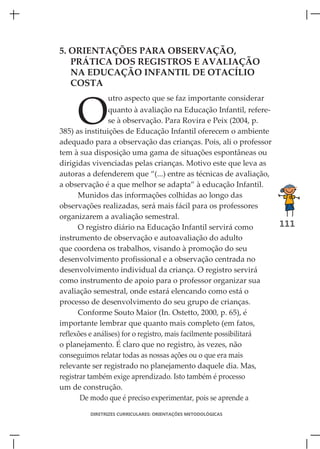 5. ORIENTAÇÕES PARA OBSERVAÇÃO,
   PRÁTICA DOS REGISTROS E AVALIAÇÃO
   NA EDUCAÇÃO INFANTIL DE OTACÍLIO
   COSTA



     O
               utro aspecto que se faz importante considerar
                 quanto à avaliação na Educação Infantil, refere-
                 se à observação. Para Rovira e Peix (2004, p.
385) as instituições de Educação Infantil oferecem o ambiente
adequado para a observação das crianças. Pois, ali o professor
tem à sua disposição uma gama de situações espontâneas ou
dirigidas vivenciadas pelas crianças. Motivo este que leva as
autoras a defenderem que “(...) entre as técnicas de avaliação,
a observação é a que melhor se adapta” à educação Infantil.
      Munidos das informações colhidas ao longo das
observações realizadas, será mais fácil para os professores
organizarem a avaliação semestral.
      O registro diário na Educação Infantil servirá como           111
instrumento de observação e autoavaliação do adulto
que coordena os trabalhos, visando à promoção do seu
desenvolvimento profissional e a observação centrada no
desenvolvimento individual da criança. O registro servirá
como instrumento de apoio para o professor organizar sua
avaliação semestral, onde estará elencando como está o
processo de desenvolvimento do seu grupo de crianças.
      Conforme Souto Maior (In. Ostetto, 2000, p. 65), é
importante lembrar que quanto mais completo (em fatos,
reflexões e análises) for o registro, mais facilmente possibilitará
o planejamento. É claro que no registro, às vezes, não
conseguimos relatar todas as nossas ações ou o que era mais
relevante ser registrado no planejamento daquele dia. Mas,
registrar também exige aprendizado. Isto também é processo
um de construção.
       De modo que é preciso experimentar, pois se aprende a

         DIRETRIZES CURRICULARES: ORIENTAÇÕES METODOLÓGICAS
 
