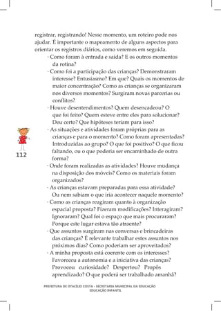 registrar, registrando! Nesse momento, um roteiro pode nos
      ajudar. É importante o mapeamento de alguns aspectos para
      orientar os registros diários, como veremos em seguida.
            · Como foram à entrada e saída? E os outros momentos
               da rotina?
            · Como foi a participação das crianças? Demonstraram
               interesse? Entusiasmo? Em que? Quais os momentos de
               maior concentração? Como as crianças se organizaram
               nos diversos momentos? Surgiram novas parcerias ou
               conflitos?
            · Houve desentendimentos? Quem desencadeou? O
               que foi feito? Quem esteve entre eles para solucionar?
               Deu certo? Que hipóteses teriam para isso?
            · As situações e atividades foram próprias para as
               crianças e para o momento? Como foram apresentadas?
               Introduzidas ao grupo? O que foi positivo? O que ficou
               faltando, ou o que poderia ser encaminhado de outra
112
               forma?
           · Onde foram realizadas as atividades? Houve mudança
               na disposição dos móveis? Como os materiais foram
               organizados?
           · As crianças estavam preparadas para essa atividade?
               Ou nem sabiam o que iria acontecer naquele momento?
           · Como as crianças reagiram quanto à organização
               espacial proposta? Fizeram modificações? Interagiram?
               Ignoraram? Qual foi o espaço que mais procuraram?
               Porque este lugar estava tão atraente?
           · Que assuntos surgiram nas conversas e brincadeiras
               das crianças? É relevante trabalhar estes assuntos nos
               próximos dias? Como poderiam ser aproveitados?
           · A minha proposta está coerente com os interesses?
               Favoreceu a autonomia e a iniciativa das crianças?
               Provocou curiosidade? Despertou? Propôs
               aprendizado? O que poderá ser trabalhado amanhã?

         PREFEITURA DE OTACÍLIO COSTA - SECRETARIA MUNICIPAL DA EDUCAÇÃO
                                   EDUCAÇÃO INFANTIL
 