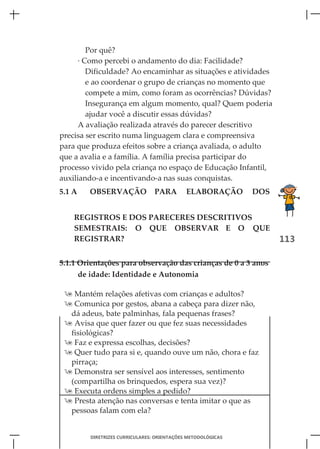 Por quê?
      · Como percebi o andamento do dia: Facilidade?
         Dificuldade? Ao encaminhar as situações e atividades
         e ao coordenar o grupo de crianças no momento que
         compete a mim, como foram as ocorrências? Dúvidas?
         Insegurança em algum momento, qual? Quem poderia
         ajudar você a discutir essas dúvidas?
      A avaliação realizada através do parecer descritivo
precisa ser escrito numa linguagem clara e compreensiva
para que produza efeitos sobre a criança avaliada, o adulto
que a avalia e a família. A família precisa participar do
processo vivido pela criança no espaço de Educação Infantil,
auxiliando-a e incentivando-a nas suas conquistas.
5.1 A   OBSERVAÇÃO              PARA        ELABORAÇÃO       DOS


    REGISTROS E DOS PARECERES DESCRITIVOS
    SEMESTRAIS: O QUE OBSERVAR E O QUE
    REGISTRAR?                                                     113

5.1.1 Orientações para observação das crianças de 0 a 3 anos
      de idade: Identidade e Autonomia

  Mantém relações afetivas com crianças e adultos?
  Comunica por gestos, abana a cabeça para dizer não,
  dá adeus, bate palminhas, fala pequenas frases?
  Avisa que quer fazer ou que fez suas necessidades
  fisiológicas?
  Faz e expressa escolhas, decisões?
  Quer tudo para si e, quando ouve um não, chora e faz
  pirraça;
  Demonstra ser sensível aos interesses, sentimento
  (compartilha os brinquedos, espera sua vez)?
  Executa ordens simples a pedido?
  Presta atenção nas conversas e tenta imitar o que as
  pessoas falam com ela?


        DIRETRIZES CURRICULARES: ORIENTAÇÕES METODOLÓGICAS
 