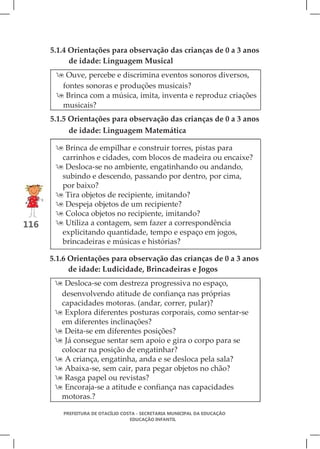 5.1.4 Orientações para observação das crianças de 0 a 3 anos
            de idade: Linguagem Musical
        Ouve, percebe e discrimina eventos sonoros diversos,
        fontes sonoras e produções musicais?
        Brinca com a música, imita, inventa e reproduz criações
        musicais?
      5.1.5 Orientações para observação das crianças de 0 a 3 anos
            de idade: Linguagem Matemática

        Brinca de empilhar e construir torres, pistas para
        carrinhos e cidades, com blocos de madeira ou encaixe?
        Desloca-se no ambiente, engatinhando ou andando,
        subindo e descendo, passando por dentro, por cima,
        por baixo?
        Tira objetos de recipiente, imitando?
        Despeja objetos de um recipiente?
        Coloca objetos no recipiente, imitando?
116     Utiliza a contagem, sem fazer a correspondência
        explicitando quantidade, tempo e espaço em jogos,
        brincadeiras e músicas e histórias?

      5.1.6 Orientações para observação das crianças de 0 a 3 anos
            de idade: Ludicidade, Brincadeiras e Jogos
        Desloca-se com destreza progressiva no espaço,
        desenvolvendo atitude de confiança nas próprias
        capacidades motoras. (andar, correr, pular)?
        Explora diferentes posturas corporais, como sentar-se
        em diferentes inclinações?
        Deita-se em diferentes posições?
        Já consegue sentar sem apoio e gira o corpo para se
        colocar na posição de engatinhar?
        A criança, engatinha, anda e se desloca pela sala?
        Abaixa-se, sem cair, para pegar objetos no chão?
        Rasga papel ou revistas?
        Encoraja-se a atitude e confiança nas capacidades
        motoras.?

         PREFEITURA DE OTACÍLIO COSTA - SECRETARIA MUNICIPAL DA EDUCAÇÃO
                                   EDUCAÇÃO INFANTIL
 