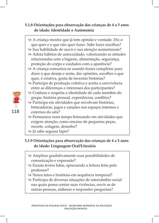 5.1.8 Orientações para observação das crianças de 4 a 5 anos
            de idade: Identidade e Autonomia

        A criança mostra que já tem opinião e vontade. Diz o
        que quer e o que não quer fazer. Sabe fazer escolhas?
        Sua habilidade de ouvir e sua atenção aumentaram?
        Adota hábitos de autocuidado, valorizando as atitudes
        relacionadas com a higiene, alimentação, segurança,
        proteção do corpo e cuidados com a aparência?
        A criança comunica-se usando frases completas para
        dizer o que deseja e sente, dar opiniões, escolher o que
        quer, é criativa, gosta de inventar histórias?
        Participa de produção coletiva e aceita a convivência
        entre as diferenças e interesses dos participantes?
        Conhece e respeita a identidade de cada membro do
        grupo, história pessoal, experiências, conflitos?
        Participa em atividades que envolvam histórias,
        brincadeiras, jogos e canções nos espaços internos e
118     externos da sala?
        Permanece mais tempo brincando em atividades que
        exigem atenção, como encaixe de pequenas peças,
        recorte, colagem, desenho?
        Já sabe segurar lápis?

      5.1.9 Orientações para observação das crianças de 4 a 5 anos
            de idade: Linguagem Oral/Literária

        Ampliou gradativamente suas possibilidades de
        comunicação e expressão?
        Escuta textos lidos, apreciando a leitura feita pelo
        professor?
        Narra fatos e histórias em sequência temporal?
        Participa de diversas situações de intercâmbio social
        nas quais possa contar suas vivências, ouvir as de
        outras pessoas, elaborar e responder perguntas?



         PREFEITURA DE OTACÍLIO COSTA - SECRETARIA MUNICIPAL DA EDUCAÇÃO
                                   EDUCAÇÃO INFANTIL
 